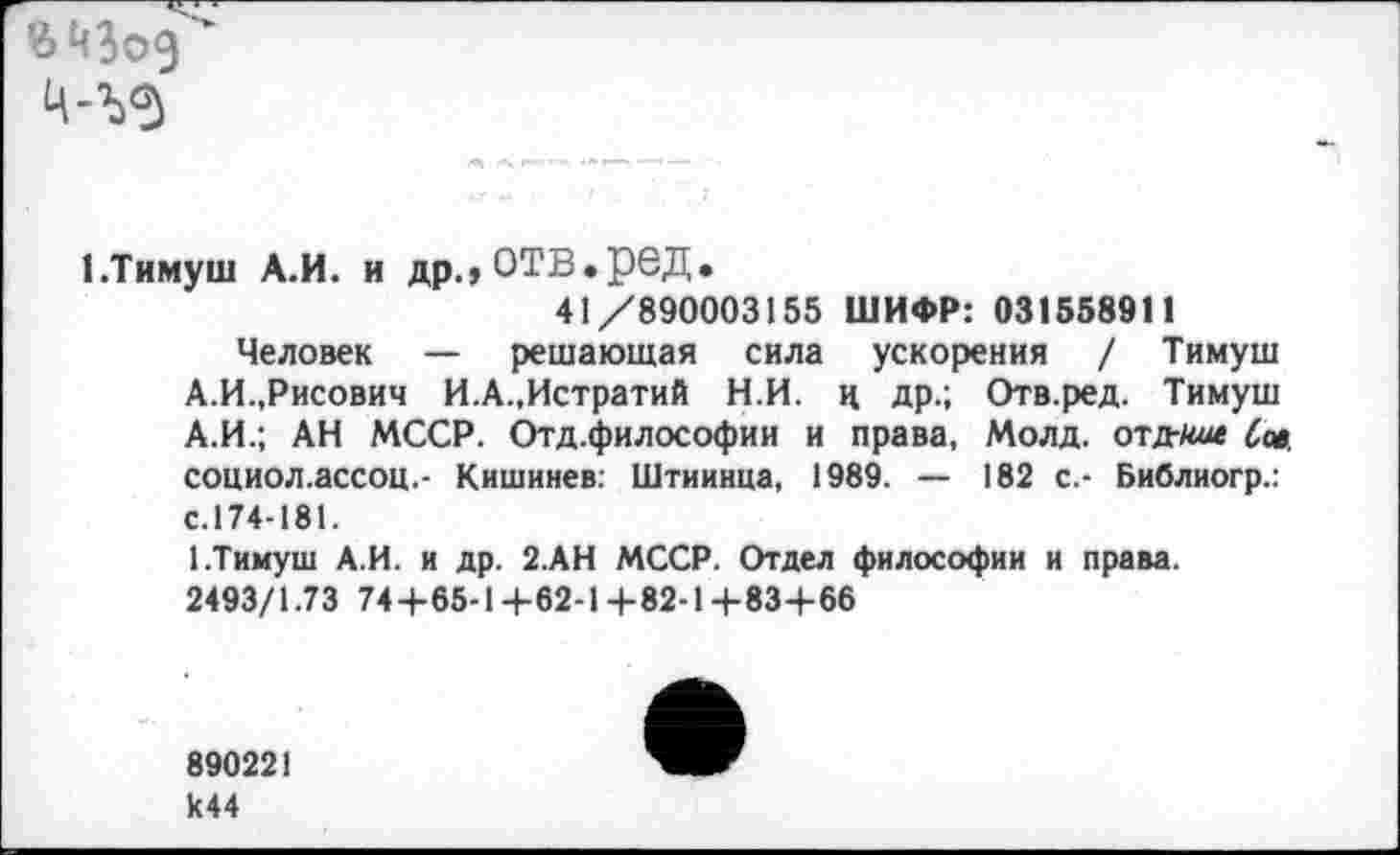 ﻿
1.Тимуш А.И. и др.,отв.ред.
41/890003155 ШИФР: 031558911
Человек — решающая сила ускорения / Тимуш А.И.,Рисович И.А.,Истратий Н.И. ц др.; Отв.ред. Тимуш А.И.; АН МССР. Отд.философии и права, Молд. отдгти Сов. социол.ассоц.- Кишинев: Штиинца, 1989. — 182 с.- Библиогр.: с.174-181.
1.Тимуш А.И. и др. 2.АН МССР. Отдел философии и права.
2493/1.73 74+65-14-62-14-82-14-83+66
890221 к44